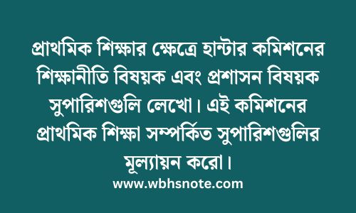প্রাথমিক শিক্ষার ক্ষেত্রে হান্টার কমিশনের শিক্ষানীতি বিষয়ক এবং প্রশাসন বিষয়ক সুপারিশগুলি লেখো। এই কমিশনের প্রাথমিক শিক্ষা সম্পর্কিত সুপারিশগুলির মূল্যায়ন করো