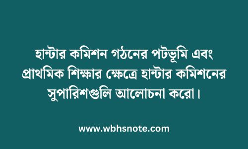 হান্টার কমিশন গঠনের পটভূমি এবং প্রাথমিক শিক্ষার ক্ষেত্রে হান্টার কমিশনের সুপারিশগুলি আলোচনা করো।
